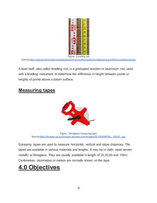 9
Figure : Leveling rod
Source:https://upload.wikimedia.org/wikipedia/commons/thumb/a/a3/Levellingrod.jpg/300px-Levellingrod.jpg
A level staff, also called levelling rod, is a graduated wooden or aluminium rod, used
with a levelling instrument to determine the difference in height between points or
heights of points above a datum surface.
Measuring tapes
Figure : Fibreglass measuring tape
Source:https://images-na.ssl-images-amazon.com/images/I/51Oq4HfRTRL._SX342_.jpg
Surveying tapes are used to measure horizontal, vertical and slope distances. The
tapes are available in various materials and lengths. It may be in cloth, steel ,woven
metallic or fibreglass. They are usually available in length of 20,30,50 and 100m.
Centimetres, decimetres or metres are normally shown on the tape.
4.0 Objectives
 