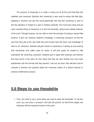10
The purpose of traversing is to make a survey out of all the point that they had
collected and measured. Besides that, traversing is also used to reduce the field data,
adjusting a traverse and plot the result graphically. Not only that, traversing is used to
find the elevation or height of a pole or building indirectly. The most basic thing and yet
most important thing of traversing is to find the horizontal, vertical and inclined distance
of the point. Through traverse, we are able to learn the principle of running a closed field
traverse. It also can enhance student’s knowledge in traversing procedure so that the
next time they get to the real world they will at least have the basic and knowledge of
what to do. Moreover, students will gain hands on experience in setting up and working
with instruments and collect data for report. It will give guide for student to fully
understand the traversing procedure. Students get to apply both practical and theories
that have learnt in the class for their future and they can also identify error and make
adjustments with the formula that they learned. Last but not least, they will learn how to
compute a traverse and properly adjust the measured values of a closed traverse to
achieve mathematical closure.
5.0 Steps to use theodolite
1. First, you need to set a point where you want to place the theodolite. To set this
point, you can drive a surveyor’s nail onto the ground. So that all the angles and
distances will be measured based on this point.
 