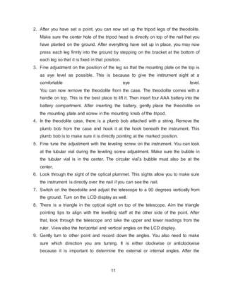 11
2. After you have set a point, you can now set up the tripod legs of the theodolite.
Make sure the center hole of the tripod head is directly on top of the nail that you
have planted on the ground. After everything have set up in place, you may now
press each leg firmly into the ground by stepping on the bracket at the bottom of
each leg so that it is fixed in that position.
3. Fine adjustment on the position of the leg so that the mounting plate on the top is
as eye level as possible. This is because to give the instrument sight at a
comfortable eye level.
You can now remove the theodolite from the case. The theodolite comes with a
handle on top. This is the best place to lift it. Then insert four AAA battery into the
battery compartment. After inserting the battery, gently place the theodolite on
the mounting plate and screw in the mounting knob of the tripod.
4. In the theodolite case, there is a plumb bob attached with a string. Remove the
plumb bob from the case and hook it at the hook beneath the instrument. This
plumb bob is to make sure it is directly pointing at the marked position.
5. Fine tune the adjustment with the leveling screw on the instrument. You can look
at the tubular vial during the leveling screw adjustment. Make sure the bubble in
the tubular vial is in the center. The circular vial’s bubble must also be at the
center.
6. Look through the sight of the optical plummet. This sights allow you to make sure
the instrument is directly over the nail if you can see the nail.
7. Switch on the theodolite and adjust the telescope to a 90 degrees vertically from
the ground. Turn on the LCD display as well.
8. There is a triangle in the optical sight on top of the telescope. Aim the triangle
pointing tips to align with the levelling staff at the other side of the point. After
that, look through the telescope and take the upper and lower readings from the
ruler. View also the horizontal and vertical angles on the LCD display.
9. Gently turn to other point and record down the angles. You also need to make
sure which direction you are turning. It is either clockwise or anticlockwise
because it is important to determine the external or internal angles. After the
 