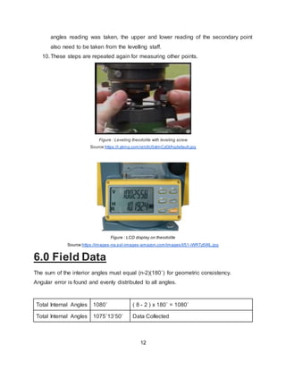 12
angles reading was taken, the upper and lower reading of the secondary point
also need to be taken from the levelling staff.
10.These steps are repeated again for measuring other points.
Figure : Leveling theodolite with leveling screw
Source:https://i.ytimg.com/vi/c9U0xlmCzGI/hqdefault.jpg
Figure : LCD display on theodolite
Source:https://images-na.ssl-images-amazon.com/images/I/51-iWRTz5WL.jpg
6.0 Field Data
The sum of the interior angles must equal (n-2)(180˚) for geometric consistency.
Angular error is found and evenly distributed to all angles.
Total Internal Angles 1080˚ ( 8 - 2 ) x 180˚ = 1080˚
Total Internal Angles 1075˚13’50’ Data Collected
 