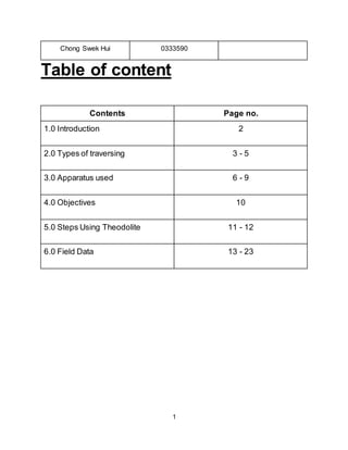 1
Chong Swek Hui 0333590
Table of content
Contents Page no.
1.0 Introduction 2
2.0 Types of traversing 3 - 5
3.0 Apparatus used 6 - 9
4.0 Objectives 10
5.0 Steps Using Theodolite 11 - 12
6.0 Field Data 13 - 23
 