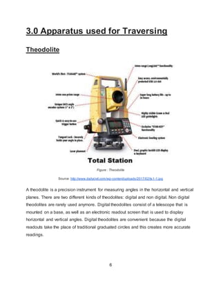 6
3.0 Apparatus used for Traversing
Theodolite
Figure : Theodolite
Source: http://www.dailycivil.com/wp-content/uploads/2017/02/ts1-1.jpg
A theodolite is a precision instrument for measuring angles in the horizontal and vertical
planes. There are two different kinds of theodolites: digital and non digital. Non digital
theodolites are rarely used anymore. Digital theodolites consist of a telescope that is
mounted on a base, as well as an electronic readout screen that is used to display
horizontal and vertical angles. Digital theodolites are convenient because the digital
readouts take the place of traditional graduated circles and this creates more accurate
readings.
 