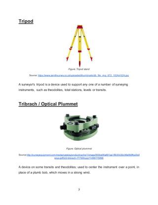 7
Tripod
Figure: Tripod stand
Source: https://www.zenithsurvey.co.uk/uploaded/thumbnails/db_file_img_672_1024x1024.jpg
A surveyor's tripod is a device used to support any one of a number of surveying
instruments, such as theodolites, total stations, levels or transits.
Tribrach / Optical Plummet
Figure: Optical plummet
Source:http://surveyequipment.com/media/catalog/product/cache/1/image/903be06a881aa18fc50d3dc96e8b9fba/l/e/l
eica-gdf322-tribrach-777509.jpg?1496775898
A device on some transits and theodolites; used to center the instrument over a point, in
place of a plumb bob, which moves in a strong wind.
 