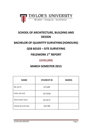 LEVELLING REPORT Page 1
SCHOOL OF ARCHITECTURE, BUILDING AND
DESIGN
BACHELOR OF QUANTITY SURVEYING(HONOURS)
QSB 60103 – SITE SURVEYING
FIELDWORK 1ST
REPORT
LEVELLING
MARCH SEMESTER 2015
NAME STUDENT ID MARKS
TEE SIN YI 0315689
THAN LEK MEI 0315538
THUN SHAO XUN 0315919
SHANE SIM EE HAN 0321288
 