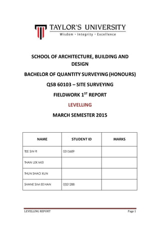 LEVELLING REPORT Page 1
SCHOOL OF ARCHITECTURE, BUILDING AND
DESIGN
BACHELOR OF QUANTITY SURVEYING(HONOURS)
QSB 60103 – SITE SURVEYING
FIELDWORK 1ST
REPORT
LEVELLING
MARCH SEMESTER 2015
NAME STUDENT ID MARKS
TEE SIN YI 0315689
THAN LEK MEI 0315538
THUN SHAO XUN 0315919
SHANE SIM EE HAN 0321288
 