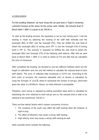 14
4.0 DISCUSSION
For this levelling fieldwork, we have chose the car park area in Taylor’s University
Lakeside Campus as the venue for the survey work. Initially, the reduced level of
Bench Mark 1 (BM 1) is given to be 100.00 m.
To start up the leveling process, the apparatus is set up over turning point 1 and the
reading is made by obtaining the reading of the staff held vertically over the
backsight (BS) of BM1 and the foresight (FS). Then we shifted the auto level to
obtain the backsight (BS) of turning point (TP 1) and the foresight (FS) of turning
point 2 (TP 2). This process is repeated by shifting the auto level to obtain the
backsight (BS) and foresight (FS) of the following staff stations. After that we went
back to Bench Mark 1 (BM 1) in order to obtain its FS and after that we calculated
the error of misclosure.
After completed the leveling, we decided to use two different methods which are the
height of collimation and rise and fall method to calculate the reduced level of each
staff station. The error of collected data misclosure is 0.018 mm. According to the
third order of accuracy, the maximum allowable error of closure is calculated by
using the formulae of ± 𝟏𝟐√ 𝒌, where 𝒌 represents the number of set-ups, which then
gives the value of ±39.80mm. Hence, our data obtained is acceptable.
Therefore, each set-up is adjusted by adding equivalent value which is calculated by
distributing the error obtained to each set-up and so, the reduced level is able to be
identical to the benchmark 100.00 m.
There are few natural factors which causes occurrence of errors:
1. The curvature of the earth may affect the staff reading when the distance of
sight is long.
2. The effect of refraction may cause a wrong staff reading.
3. High velocity wind may cause a wrong staff reading as well.
Other possible errors includes the following:
 