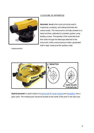 6
1.4 OUTLINE OF APPARATUS
Automatic level is the most commonly used in
measuring, surveying, and setting horizontal and
vertical levels. The instrument is normally situated on a
tripod and then calibrated to a leveled position using
leveling screws. The operator of the automatic level
then looks through the telescope attached to the
instrument, while a second person holds a graduated
staff or tape measure at the position under
measurement.
Optical plummet is used in place of a plumb bob to center transits and theodolites over a
given point. The marked point should be located at the center of the point in the bull’s eye.
 