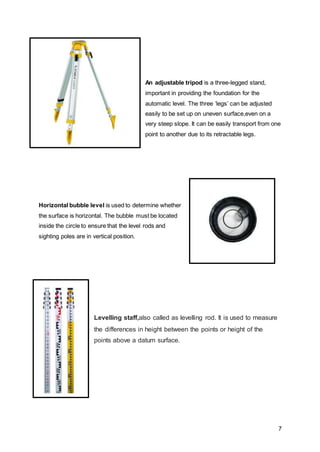 7
An adjustable tripod is a three-legged stand,
important in providing the foundation for the
automatic level. The three ‘legs’ can be adjusted
easily to be set up on uneven surface,even on a
very steep slope. It can be easily transport from one
point to another due to its retractable legs.
Horizontal bubble level is used to determine whether
the surface is horizontal. The bubble must be located
inside the circle to ensure that the level rods and
sighting poles are in vertical position.
Levelling staff,also called as levelling rod. It is used to measure
the differences in height between the points or height of the
points above a datum surface.
 