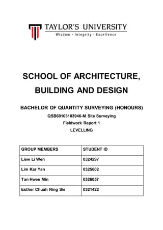 SCHOOL OF ARCHITECTURE,
BUILDING AND DESIGN
BACHELOR OF QUANTITY SURVEYING (HONOURS)
QSB60103103946-M Site Surveying
Fieldwork Report 1
LEVELLING
GROUP MEMBERS STUDENT ID
Liew Li Wen 0324297
Lim Kar Yan 0325602
Tan Hwee Min 0326057
Esther Chuah Ning Sie 0321422
 