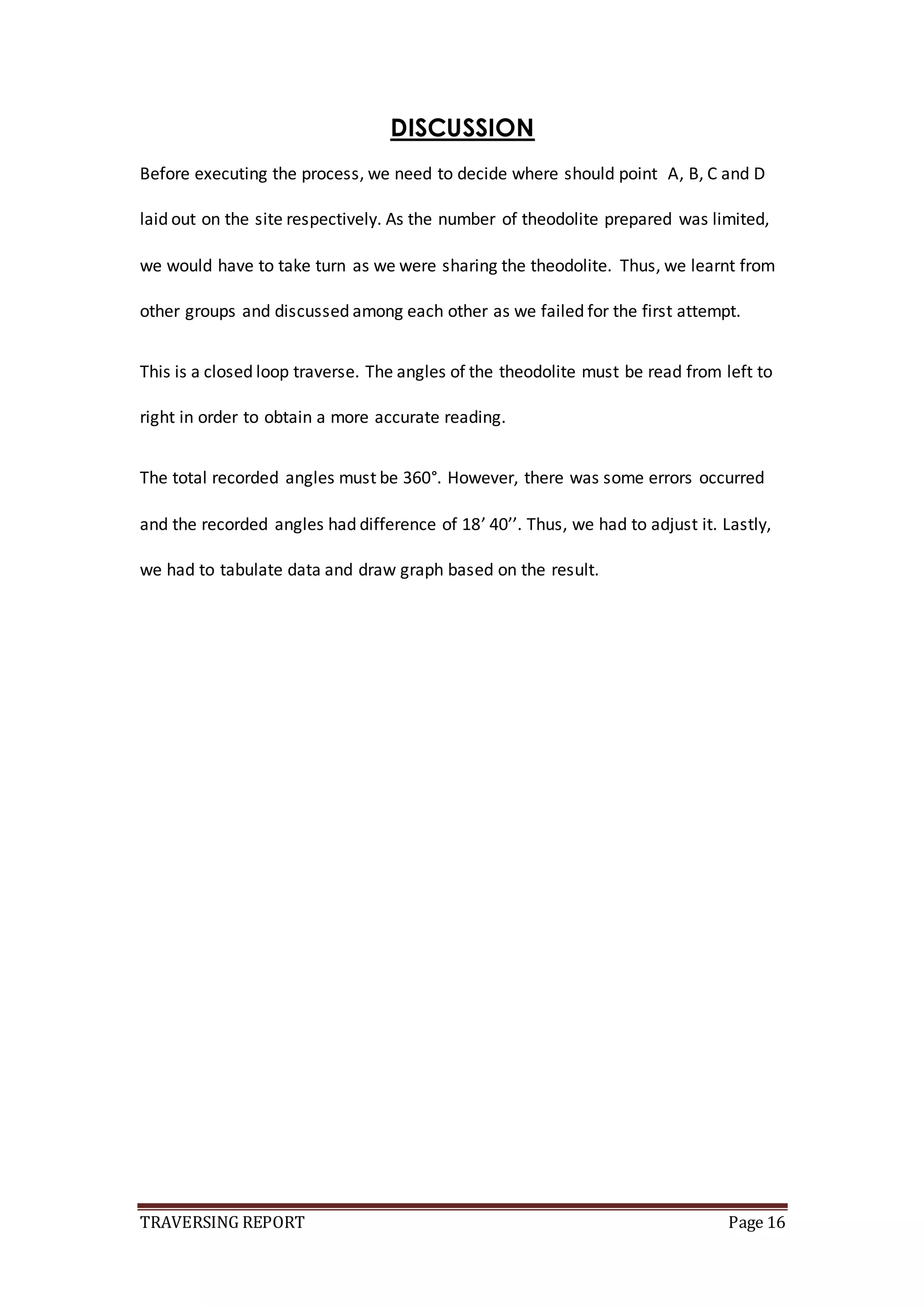 TRAVERSING REPORT Page 16
DISCUSSION
Before executing the process, we need to decide where should point A, B, C and D
laid out on the site respectively. As the number of theodolite prepared was limited,
we would have to take turn as we were sharing the theodolite. Thus, we learnt from
other groups and discussed among each other as we failed for the first attempt.
This is a closed loop traverse. The angles of the theodolite must be read from left to
right in order to obtain a more accurate reading.
The total recorded angles must be 360°. However, there was some errors occurred
and the recorded angles had difference of 18’ 40’’. Thus, we had to adjust it. Lastly,
we had to tabulate data and draw graph based on the result.
 