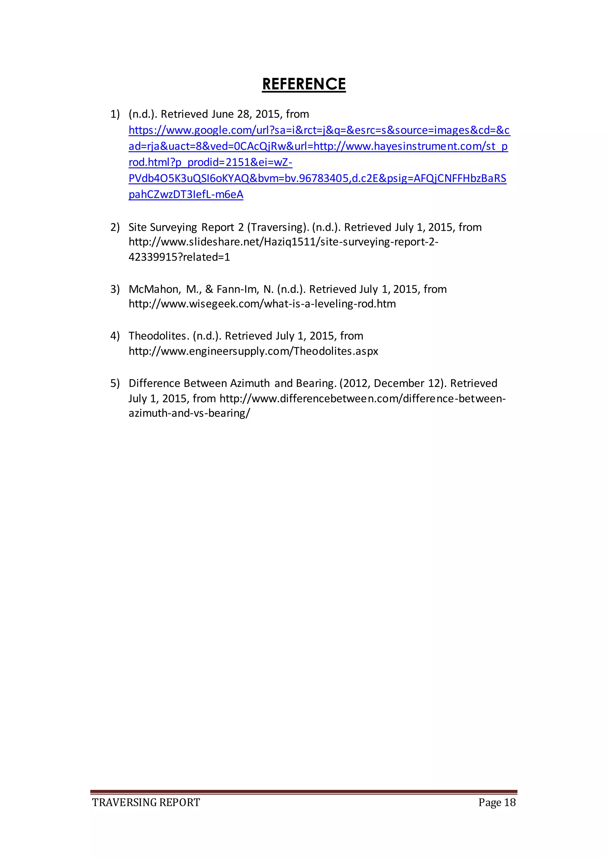 TRAVERSING REPORT Page 18
REFERENCE
1) (n.d.). Retrieved June 28, 2015, from
https://www.google.com/url?sa=i&rct=j&q=&esrc=s&source=images&cd=&c
ad=rja&uact=8&ved=0CAcQjRw&url=http://www.hayesinstrument.com/st_p
rod.html?p_prodid=2151&ei=wZ-
PVdb4O5K3uQSI6oKYAQ&bvm=bv.96783405,d.c2E&psig=AFQjCNFFHbzBaRS
pahCZwzDT3IefL-m6eA
2) Site Surveying Report 2 (Traversing). (n.d.). Retrieved July 1, 2015, from
http://www.slideshare.net/Haziq1511/site-surveying-report-2-
42339915?related=1
3) McMahon, M., & Fann-Im, N. (n.d.). Retrieved July 1, 2015, from
http://www.wisegeek.com/what-is-a-leveling-rod.htm
4) Theodolites. (n.d.). Retrieved July 1, 2015, from
http://www.engineersupply.com/Theodolites.aspx
5) Difference Between Azimuth and Bearing. (2012, December 12). Retrieved
July 1, 2015, from http://www.differencebetween.com/difference-between-
azimuth-and-vs-bearing/
 