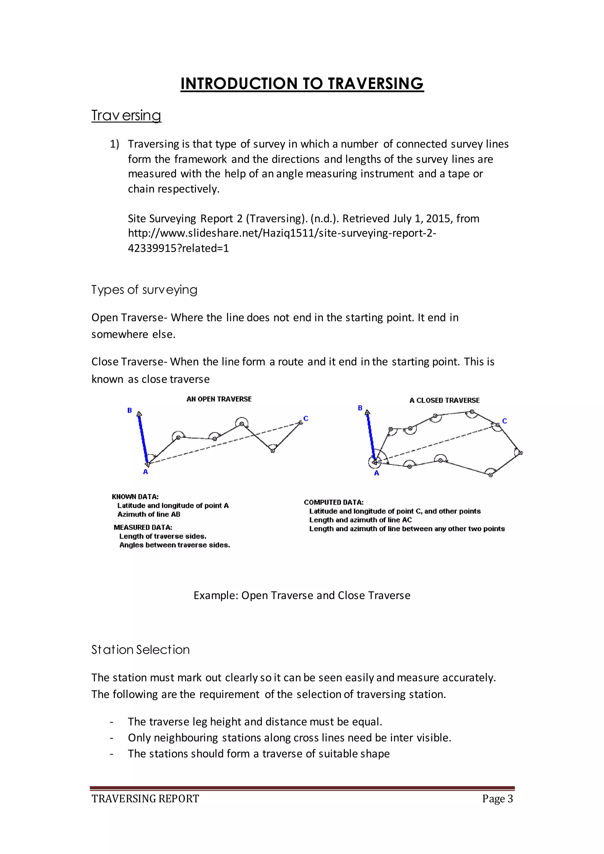 TRAVERSING REPORT Page 3
INTRODUCTION TO TRAVERSING
Traversing
1) Traversing is that type of survey in which a number of connected survey lines
form the framework and the directions and lengths of the survey lines are
measured with the help of an angle measuring instrument and a tape or
chain respectively.
Site Surveying Report 2 (Traversing). (n.d.). Retrieved July 1, 2015, from
http://www.slideshare.net/Haziq1511/site-surveying-report-2-
42339915?related=1
Types of surveying
Open Traverse- Where the line does not end in the starting point. It end in
somewhere else.
Close Traverse- When the line form a route and it end in the starting point. This is
known as close traverse
Example: Open Traverse and Close Traverse
Station Selection
The station must mark out clearly so it can be seen easily and measure accurately.
The following are the requirement of the selection of traversing station.
- The traverse leg height and distance must be equal.
- Only neighbouring stations along cross lines need be inter visible.
- The stations should form a traverse of suitable shape
 