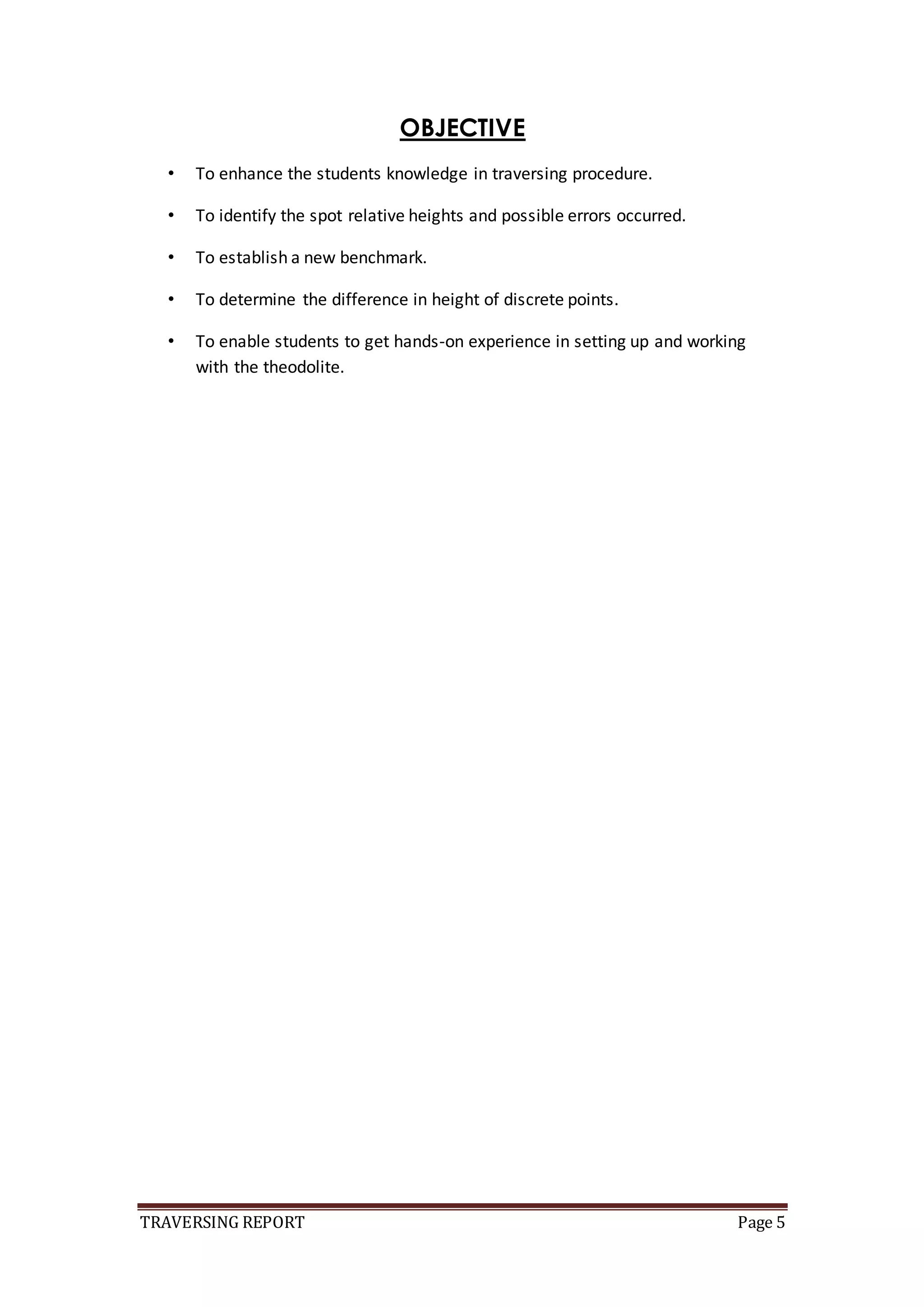 TRAVERSING REPORT Page 5
OBJECTIVE
• To enhance the students knowledge in traversing procedure.
• To identify the spot relative heights and possible errors occurred.
• To establish a new benchmark.
• To determine the difference in height of discrete points.
• To enable students to get hands-on experience in setting up and working
with the theodolite.
 