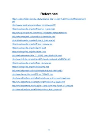 15
Reference
http://ecology.lifescience.ntu.edu.tw/course_932_ecology/Lab/TraverseMeasurement
.pdf
http://surveying.structural-analyser.com/chapter07/
https://en.wikipedia.org/wiki/Traverse_(surveying)
http://www.johnsonlevel.com/News/TheodolitesAllAboutTheodo
http://www.wisegeek.com/what-is-a-theodolite.htm
https://en.wikipedia.org/wiki/Tribrach_(instrument)
https://en.wikipedia.org/wiki/Tripod_(surveying)
https://en.wikipedia.org/wiki/Spirit_level
https://en.wikipedia.org/wiki/Plumb_bob
http://www.ehow.com/how_2120279_use-plumb-bob.html
http://www.bobvila.com/articles/495-the-plumb-bob/#.VlwZQPkrLWI
https://en.wikipedia.org/wiki/Tape_(surveying)
https://en.wikipedia.org/wiki/Measuring_rod
http://www.engineersupply.com/measuring-rod-rulers.aspx
http://www.fao.org/docrep/r7021e/r7021e02.htm
http://www.slideshare.net/bellakhoo/site-surveying-report-traversing
http://www.slideshare.net/enochwong7/fieldwork-2-50293334
http://www.slideshare.net/Haziq1511/site-surveying-report-2-42339915
http://www.slideshare.net/x3HwaN/site-surveying-report-ii
 