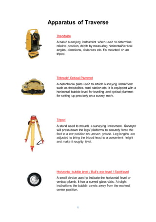 6
Apparatus of Traverse
Theodolite
A basic surveying instrument which used to determine
relative position, depth by measuring horizontal/vertical
angles, directions, distances etc. It’s mounted on an
tripod.
Tribrach/ Optical Plummet
A detachable plate used to attach surveying instrument
such as theodolites, total station etc. It is equipped with a
horizontal bubble level for levelling and optical plummet
for setting up precisely on a survey mark.
Tripod
A stand used to mounts a surveying instrument. Surveyor
will press down the legs’ platforms to securely force the
feet to a low position on uneven ground. Leg lengths are
adjusted to bring the tripod head to a convenient height
and make it roughly level.
Horizontal bubble level / Bull’s eye level / Spirit level
A small device used to indicate the horizontal level or
vertical plumb. It has a curved glass vials. At slight
inclinations the bubble travels away from the marked
center position.
 