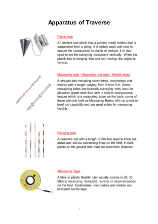 7
Apparatus of Traverse
Plumb bob
An ancient tool which has a pointed metal bottom that is
suspended from a string. It is widely used until now to
ensure the construction is plumb or vertical. It is also
used to set the surveying instrument vertically. When the
plumb bob is hanging free and not moving, the object is
vertical.
Measuring pole / Measuring rod ruler / Height sticks
A straight lath indicating centimetres, decimetres and
metres with a length varying from 2 m to 5 m. Some
measuring poles are basically surveying rods used for
elevation grade work that have a built-in dual-purpose
feature which is a measuring scale on the back; some of
these are only built as Measuring Rulers with no grade or
level rod capability and are used solely for measuring
heights.
Ranging pole
A coloured rod with a length of 2m that used to trace out
areas and set out connecting lines on the field. It mark
points on the ground that must be seen from distance.
Measuring Tape
A fibre or plastic flexible ruler usually comes in 20, 30,
50m to measuring horizontal, vertical or slope distances
on the field. Centimetres, decimetres and metres are
indicated on the tape.
 