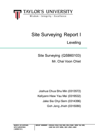 MARCH 2014 INTAKE-SITE 
SURVEYING 
( QSB60103 ) 
Site Surveying Report I 
Leveling 
Site Surveying (QSB60103) 
Mr. Chai Voon Chiet 
Joshua Chua Shu Min (0313572) 
Kellyann Hiew Yau Mei (0319532) 
Jake Sia Chyi Sern (0314396) 
Goh Jeng Jhieh (0315080) 
GROUP MEMBER: JOSHUA CHUA SHU MIN, KELLYANN HIEW YAU MEI, 
JAKE SIA CHYI SERN, GOH JENG JHIEH 
 
