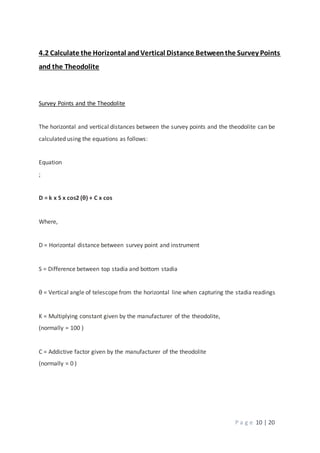 P a g e 10 | 20
4.2 Calculate the Horizontal andVertical Distance Betweenthe Survey Points
and the Theodolite
Survey Points and the Theodolite
The horizontal and vertical distances between the survey points and the theodolite can be
calculated using the equations as follows:
Equation
;
D = k x S x cos2 (θ) + C x cos
Where,
D = Horizontal distance between survey point and instrument
S = Difference between top stadia and bottom stadia
θ = Vertical angle of telescope from the horizontal line when capturing the stadia readings
K = Multiplying constant given by the manufacturer of the theodolite,
(normally = 100 )
C = Addictive factor given by the manufacturer of the theodolite
(normally = 0 )
 
