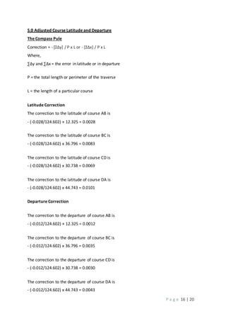 P a g e 16 | 20
5.0 Adjusted Course Latitude and Departure
The Compass Pule
Correction = - [ΣΔy] / P x L or - [ΣΔx] / P x L
Where,
∑∆y and ∑∆x = the error in latitude or in departure
P = the total length or perimeter of the traverse
L = the length of a particular course
Latitude Correction
The correction to the latitude of course AB is
- (-0.028/124.602) × 12.325 = 0.0028
The correction to the latitude of course BC is
- (-0.028/124.602) x 36.796 = 0.0083
The correction to the latitude of course CD is
- (-0.028/124.602) x 30.738 = 0.0069
The correction to the latitude of course DA is
- (-0.028/124.602) x 44.743 = 0.0101
Departure Correction
The correction to the departure of course AB is
- (-0.012/124.602) × 12.325 = 0.0012
The correction to the departure of course BC is
- (-0.012/124.602) x 36.796 = 0.0035
The correction to the departure of course CD is
- (-0.012/124.602) x 30.738 = 0.0030
The correction to the departure of course DA is
- (-0.012/124.602) x 44.743 = 0.0043
 