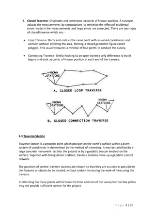 P a g e 4 | 20
2. Closed Traverse- Originates and terminates at points of known position. A surveyor
adjusts the measurements by computations to minimize the effect of accidental
errors made in the measurements and large errors are corrected. There are two types
of closed traverse which are: -
 Loop Traverse- Starts and ends at the same point with assumed coordinates and
azimuth without affecting the area, forming a closed geometric figure called
polygon. This usually requires a minimal of four points to conduct the survey.
 Connecting Traverse- Similar looking to an open traverse only difference is that it
begins and ends at points of known position at each end of the traverse.
1.3 Traverse Station
Traverse Station is a geodetic point which position on the earth’s surface within a given
system of coordinates is determined by the method of traversing. It may be stabilized by a
large concrete monument set into the ground or by a geodetic beacon erected on the
surface. Together with triangulation stations, traverse stations make up a geodetic control
network.
The positions of control traverse stations are chosen so that they are as close as possible to
the features or objects to be located, without unduly increasing the work of measuring the
traverse.
Establishing too many points will increase the time and cost of the survey but too few points
may not provide sufficient control for the project.
 
