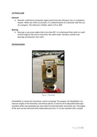 P a g e 5 | 20
1.4 Terms used
Azimuth
 Azimuth is defined as horizontal angle turned from the reference line, in a clockwise
motion. When one refers to azimuth, it is a determination of a direction with the use
of a compass. The reference is North, which is 0° or 360°
Bearing
 Bearings is any acute angles that is less than 90°. It is referenced from north or south
and the angle to the east or west from the north-south meridian, and the true
bearings are based on true north.
2.0 Instruments
Figure 1 Theodolite
A theodolite is a precision instrument used in surveying. The purpose of a theodolite is to
measure angles in the horizontal and vertical planes. It consists of an adjustable telescope
mounted within two perpendicular axes which are the horizontal and zenith axis. The angles
of the axes can be measured with impeccable precision. It is to be mounted onto a tripod.
 