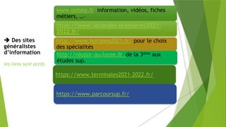  Des sites
généralistes
d’information
les liens sont actifs
www.onisep.fr information, vidéos, fiches
métiers, …–
https://www.secondes-premieres2021-
2022.fr/
http://www.horizons2021.fr/ pour le choix
des spécialités
http://réussir-au-lycee.fr de la 3ème aux
études sup.
https://www.terminales2021-2022.fr/
https://www.parcoursup.fr/
 
