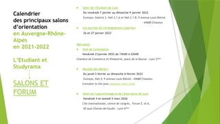 Calendrier
des principaux salons
d’orientation
en Auvergne-Rhône-
Alpes
en 2021-2022
L’Etudiant et
Studyrama
SALONS ET
FORUM
 Salon de l’Etudiant de Lyon
Du vendredi 7 janvier au dimanche 9 janvier 2022
Eurexpo, Galerie 3, Hall 2.1.A et Hall 2.1.B, 9 avenue Louis Blériot
- 69680 Chassieu
 Les journée de l’enseignement supérieur
26 et 27 janvier 2022
Mais aussi:
 Nuit de l'orientation
Vendredi 21janvier 2022 de 15h00 à 22h00
Chambre de Commerce et d'Industrie, place de la Bourse - Lyon 2ème
 Mondial des Métiers
Du jeudi 3 février au dimanche 6 février 2022
Eurexpo, Hall 4, 9 avenue Louis Blériot - 69680 Chassieu
Consulter le site pour préparer votre visite
 Salon de l’apprentissage et de l'alternance de Lyon
Vendredi 4 et samedi 5 mars 202é
Cité internationale, centre de congrès, Forum 5, et 6,
50 quai Charles-de-Gaulle - Lyon 6ème
 
