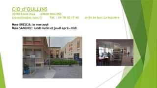 CIO d’OULLINS
30 BD Emile Zola 69600 OULLINS
cio-oullins@ac-lyon.fr Tél. : 04 78 50 17 40 arrêt de bus: La bussière
Mme BRESCIA: le mercredi
Mme SANCHEZ: lundi matin et jeudi après-midi
 