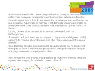 Attention cette opération demande quand même quelques connaissances notamment au niveau du renseignement concernant la base de données.  Une fois la procédure finie, le site devient accessible par un identifiant et un mot de passe. A partir de ce moment il est demandé un certain nombre de renseignements (nom du site, adresse, mél, description…) et le choix d’un thème. Le blog devient alors accessible en entrant l’adresse fourni par l’hébergement. Son mode de fonctionnement est simple : chaque article rédigé (et publié) est géré de manière chronologique. Les plus récents remplaçant les plus anciens. Il est toutefois possible de lui adjoindre des pages fixes qui ne bougeront donc pas au fur et à mesure des publications. Très pratique pour indiquer une page sommaire, une page de contact… Pour l’ensemble des articles il est possible de mettre en forme le texte, de rajouter des images, de rendre le contenu attractif. . . 