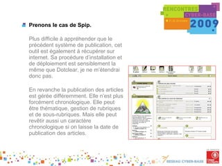 Prenons le cas de Spip. Plus difficile à appréhender que le précédent système de publication, cet outil est également à récupérer sur internet. Sa procédure d’installation et de déploiement est sensiblement la même que Dotclear, je ne m’étendrai donc pas. En revanche la publication des articles est gérée différemment. Elle n’est plus forcément chronologique. Elle peut être thématique, gestion de rubriques et de sous-rubriques. Mais elle peut revêtir aussi un caractère chronologique si on laisse la date de publication des articles. 