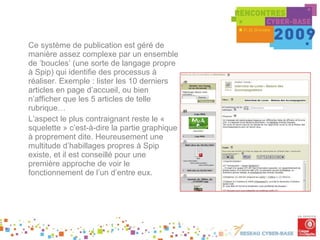 Ce système de publication est géré de manière assez complexe par un ensemble de ‘boucles’ (une sorte de langage propre à Spip) qui identifie des processus à réaliser. Exemple : lister les 10 derniers articles en page d’accueil, ou bien n’afficher que les 5 articles de telle rubrique… L’aspect le plus contraignant reste le « squelette » c’est-à-dire la partie graphique à proprement dite. Heureusement une multitude d’habillages propres à Spip existe, et il est conseillé pour une première approche de voir le fonctionnement de l’un d’entre eux. 