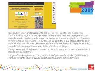 Cependant une  version payante  (60 euros / an) existe, elle permet de s’affranchir du logo « jimdo » présent automatiquement sur la page d’accueil dans la version gratuite, elle supprime également le nom « jimdo » présent de la même façon dans l’adresse. Enfin des  possibilités supplémentaires  sont disponibles : statistiques poussées, lettre d’informations, aucun publicité jimdo, plus de thèmes graphiques, possibilité d’inclure un blog… Ce système est véritablement selon moi la solution pour lancer un utilisateur à lancer son site internet. La question à se poser est de savoir s’il faut prendre la version gratuite ou la version payante et bien avertir avant l’utilisateur de cette alternative. 