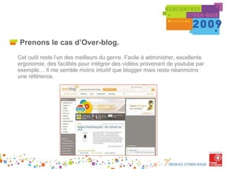 Prenons le cas d’Over-blog. Cet outil reste l’un des meilleurs du genre. Facile à administrer, excellente ergonomie, des facilités pour intégrer des vidéos provenant de youtube par exemple… Il me semble moins intuitif que blogger mais reste néanmoins une référence. 
