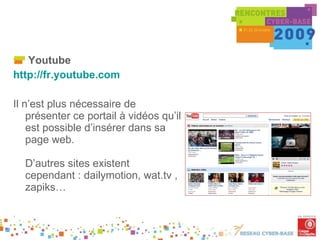 Youtube http://fr.youtube.com   Il n’est plus nécessaire de présenter ce portail à vidéos qu’il est possible d’insérer dans sa page web.  D’autres sites existent cependant : dailymotion, wat.tv , zapiks… . 