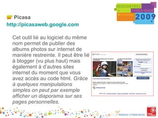 Picasa http://picasaweb.google.com   Cet outil lié au logiciel du même nom permet de publier des albums photos sur internet de manière restreinte. Il peut être lié à blogger (vu plus haut) mais également à d’autres sites internet du moment que vous avez accès au code html.  Grâce à quelques manipulations simples on peut par exemple afficher un diaporama sur ses pages personnelles . . 