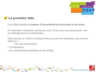 La première idée. Il est déjà possible de  passer d’une plateforme technique à une autre .  Par exemple, l’utilisateur commence avec Jimdo puis souhaite évoluer vers un hébergement et l’outil Dotclear. Cela impose un certain investissement de la part de l’utilisateur quiva devoir réfléchir à : - Un nom de domaine. - Un hébergeur. - Les améliorations possibles du site actuel. 