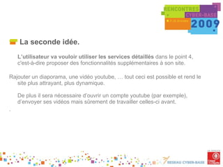 La seconde idée. L’utilisateur va vouloir utiliser les services détaillés  dans le point 4, c'est-à-dire proposer des fonctionnalités supplémentaires à son site. Rajouter un diaporama, une vidéo youtube, … tout ceci est possible et rend le site plus attrayant, plus dynamique. De plus il sera nécessaire d’ouvrir un compte youtube (par exemple), d’envoyer ses vidéos mais sûrement de travailler celles-ci avant. . 