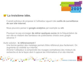 La troisième idée. Il serait judicieux de proposer à l’utilisateur aguerri des  outils de surveillance de son site internet .  Nous pouvons penser à  google analytics  par exemple ou  xiti . Pourquoi ne pas envisager  de retirer quelques euros  de la fréquentation de son site en mettant des bandeaux de publicitaires choisis avec google advance ? Autre solution :  le référencement !  Une bonne gestion des metatags permet d’être référencé plus facilement. On augmente sa visibilité sur internet. Amener l’utilisateur à comprendre les rouages (complexes) des moteurs de recherche et de la façon dont il capture les informations d’un site internet. . . 