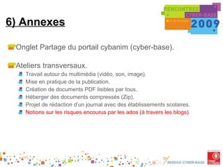 6) Annexes Onglet Partage du portail cybanim (cyber-base). Ateliers transversaux. Travail autour du multimédia (vidéo, son, image). Mise en pratique de la publication. Création de documents PDF lisibles par tous. Héberger des documents compressés (Zip). Projet de rédaction d’un journal avec des établissements scolaires. Notions sur les risques encourus par les ados (à travers les blogs). 