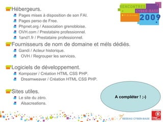 Hébergeurs. Pages mises à disposition de son FAI. Pages perso de Free. Phpnet.org / Association grenobloise. OVH.com / Prestataire professionnel. 1and1.fr / Prestataire professionnel. Fournisseurs de nom de domaine et méls dédiés. Gandi / Acteur historique. OVH / Regrouper les services. Logiciels de développement. Kompozer / Création HTML CSS PHP. Dreamweaver / Création HTML CSS PHP. Sites utiles. Le site du zéro. Alsacreations. A compléter ! ;-) 