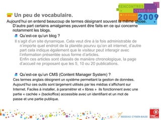 Un peu de vocabulaire. Aujourd’hui on entend beaucoup de termes désignant souvent la même chose. D’autre part certains amalgames peuvent être faits en ce qui concerne notamment les blogs. Qu’est-ce qu’un blog ?  Il s’agit d’un site dynamique. Cela veut dire à la fois administrable de n’importe quel endroit de la planète pourvu qu’on ait internet, d’autre part cela indique également que le visiteur peut interagir avec l’information présentée sous forme d’articles.  Enfin ces articles sont classés de manière chronologique, la page d’accueil ne proposant que les 5, 10 ou 20 publications. Qu’est-ce qu’un CMS (Content Manager System) ? Ces termes anglais désignent un système permettant la gestion de données. Aujourd’hui ces outils sont largement utilisés par les médias s’affichant sur Internet. Faciles à installer, à paramétrer et « libres »  ils fonctionnent avec une partie « cachée » (backoffice) accessible avec un identifiant et un mot de passe et une partie publique. 