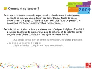 Comment se lancer ? Avant de commencer un quelconque travail sur l’ordinateur, il est vivement conseillé de produire une réflexion par écrit. Chaque feuille de papier devient ainsi une page du futur site. Ainsi il est plus facile de penser une navigation, d’anticiper une information indispensable… Selon la nature du site, un tour sur Internet web n’est pas à négliger. En effet il peut être bénéfique de s’armer d’un peu de patience et de lister les points négatifs et les points positifs d’un site ayant le même thème. . Ce que je trouve bien en terme de navigation, de charte graphique. . Ce que je veux éviter à tout prix. . Synthétiser les rubriques qui reviennent souvent. 
