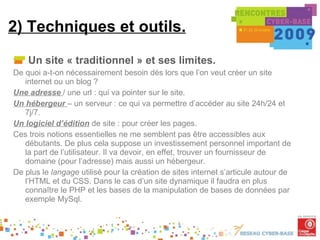 2) Techniques et outils. Un site « traditionnel » et ses limites. De quoi a-t-on nécessairement besoin dés lors que l’on veut créer un site internet ou un blog ? Une adresse  / une url : qui va pointer sur le site. Un hébergeur  – un serveur : ce qui va permettre d’accéder au site 24h/24 et 7j/7. Un logiciel d’édition   de site : pour créer les pages. Ces trois notions essentielles ne me semblent pas être accessibles aux débutants. De plus cela suppose un investissement personnel important de la part de l’utilisateur. Il va devoir, en effet, trouver un fournisseur de domaine (pour l’adresse) mais aussi un hébergeur. De plus le  langage  utilisé pour la création de sites internet s’articule autour de l’HTML et du CSS. Dans le cas d’un site dynamique il faudra en plus connaître le PHP et les bases de la manipulation de bases de données par exemple MySql. 
