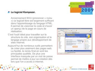 Le logiciel Kompozer. Anciennement NVU (prononcer « nviou ») ce logiciel libre est largement suffisant dans l’apprentissage du langage HTML. Il permet de visionner le code et d’avoir un aperçu de la page en cours de réalisation.  C’est l’outil idéal pour travailler sur la structure du site, son organisation et le langage propre aux développement de sites internet. Aujourd’hui de nombreux outils permettent de créer plus aisément des pages web. La facilité, le rendu final en sont les principales qualités. De plus une interface masquée par un mot de passe permet de mettre à jour sa création dés lors que l’on a accès à internet. . 