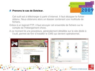 Prenons le cas de Dotclear. Cet outil est à télécharger à partir d’internet. Il faut dézipper le fichier obtenu. Nous obtenons alors un dossier contenant une multitude de fichiers. Grâce à un logiciel FTP, il faut envoyer cet ensemble de fichiers sur le compte de l’hébergement choisi. A ce moment là une procédure, généralement détaillée sur le site dédié à l’outil, permet de finir d’installer le CMS qui devient opérationnel. . 