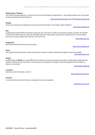 http://blog.kinoa.com/2008/10/30/creer-votre-site-internet-sans-connaissance-technique/


Webzinmarker / Wmaker :
Une solution française gratuite. La version Pro est quant à elle payante et disponible sur : http://www.wmaker.net. Vous pouvez
l’essayer gratuitement pendant 30 jours.
                                                                      http://www.webzinemaker.com & http://www.wmaker.net

Weebly :
Encore une solution qui ne demande aucune connaissance technique. C’est simple, rapide et efficace !
                                                                                                          http://www.weebly.com

Wix :
La philosophie de Wix diffère de celle de la plupart de ses concurrents. En effet, cette solution propose la création de site Web
en flash. Bien évidemment les rendus des sites Web créés avec cette solution peuvent être impressionnants. Il faut toutefois
s’accrocher un peu au départ pour la prise en main de l’outil.
                                                                                                               http://www.wix.com

Google Sites :
Nous allons tester cette solution par la pratique.
                                                                                                         https://sites.google.com/

Roxer :
Une solution totalement basée sur Ajax. Vous pouvez l’essayer en éditant directement la page d’accueil du site Roxer.
                                                                                                         http://www.roxer.com

Zimplit :
La philosophie de Zimplit est un peu différente de celle de ses concurrents puisque vous devez ici télécharger le CMS avant de
l’utiliser. L’édition de vote site se fait sur votre poste et non directement en ligne. Une version payante permet d’utiliser la
solution sans mention.
                                                                                                              http://www.zimplit.org

e-monsite :
Solution purement française, cocorico !
                                                                                                       http://www.e-monsite.com.

Cmssuite :
Un outil réunionnais de bonne facture. Uniquement en versions payantes.

                                                                                                           http://www.cmsuite.fr/




EXPERNET – Bruno Pichon – décembre2011
 