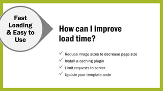 Fast
Loading
& Easy to
Use
How can I improve
load time?
 Reduce image sizes to decrease page size
 Install a caching plugin
 Limit requests to server
 Update your template code
 