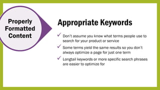 Properly
Formatted
Content
Appropriate Keywords
 Don’t assume you know what terms people use to
search for your product or service
 Some terms yield the same results so you don’t
always optimize a page for just one term
 Longtail keywords or more specific search phrases
are easier to optimize for
 