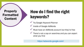 Properly
Formatted
Content
How do I find the right
keywords?
https://adwords.google.com/
 Try Google Keyword Planner
 Inside of Google AdWords
 Must have an AdWords account but they’re free
 There’s not a cap on searches and you can export
what you find
 
