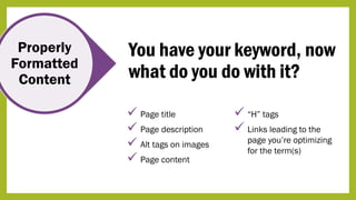 Properly
Formatted
Content
You have your keyword, now
what do you do with it?
 Page title
 Page description
 Alt tags on images
 Page content
 “H” tags
 Links leading to the
page you’re optimizing
for the term(s)
 